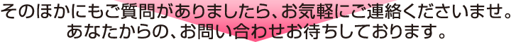 そのほかにもご質問がありましたら、お気軽にご連絡くださいませ。あなたからの、お問い合わせお待ちしております